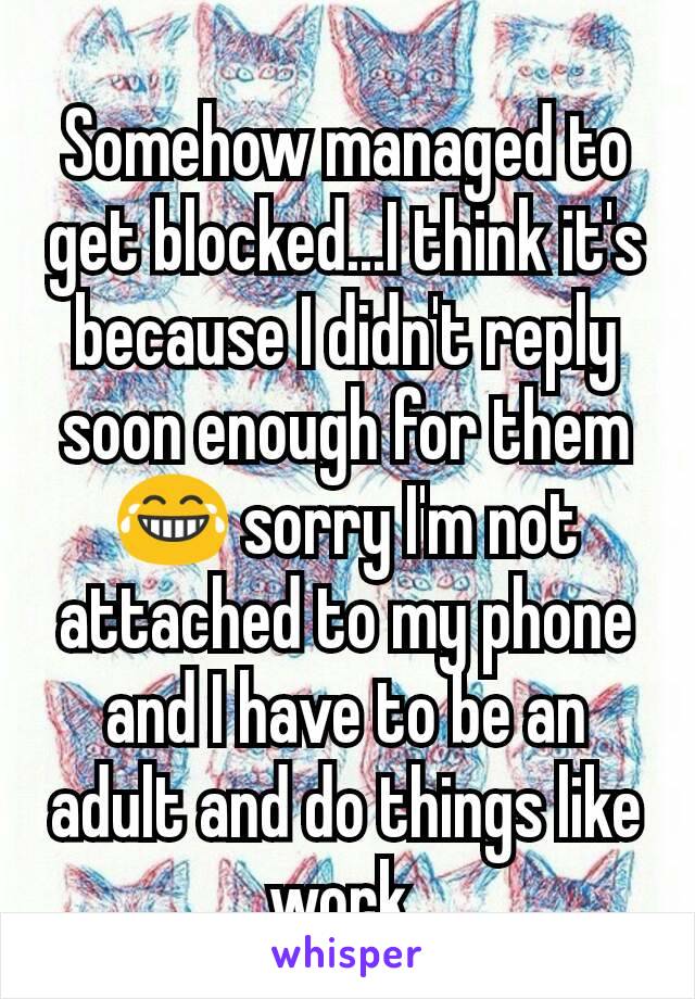 Somehow managed to get blocked...I think it's because I didn't reply soon enough for them ðŸ˜‚ sorry I'm not attached to my phone and I have to be an adult and do things like work 