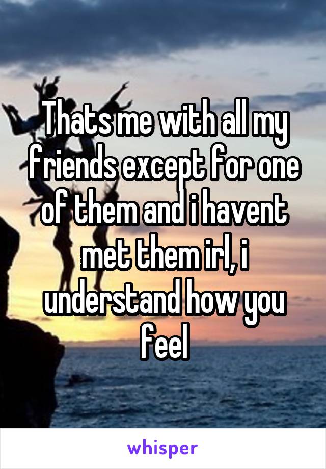 Thats me with all my friends except for one of them and i havent met them irl, i understand how you feel