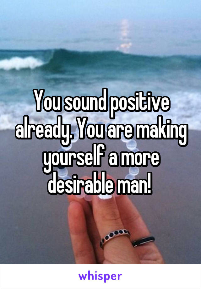 You sound positive already. You are making yourself a more desirable man! 