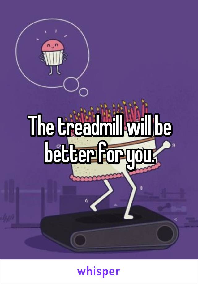 The treadmill will be better for you.