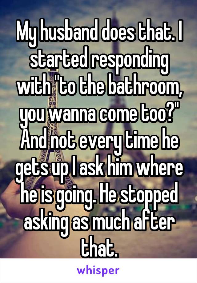 My husband does that. I started responding with "to the bathroom, you wanna come too?" And not every time he gets up I ask him where he is going. He stopped asking as much after that.