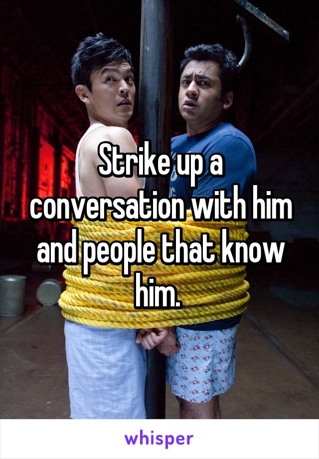 Strike up a conversation with him and people that know him. 