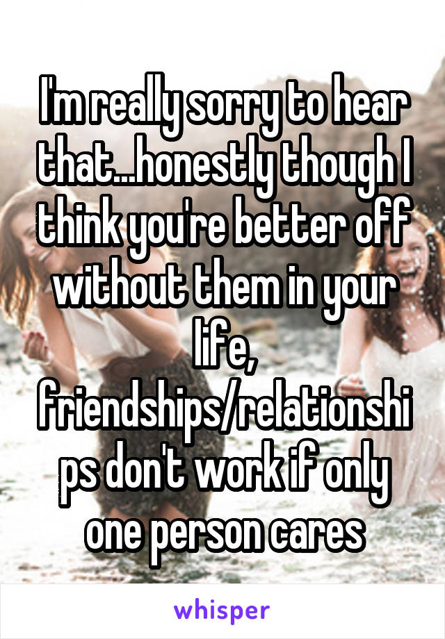 I'm really sorry to hear that...honestly though I think you're better off without them in your life, friendships/relationships don't work if only one person cares