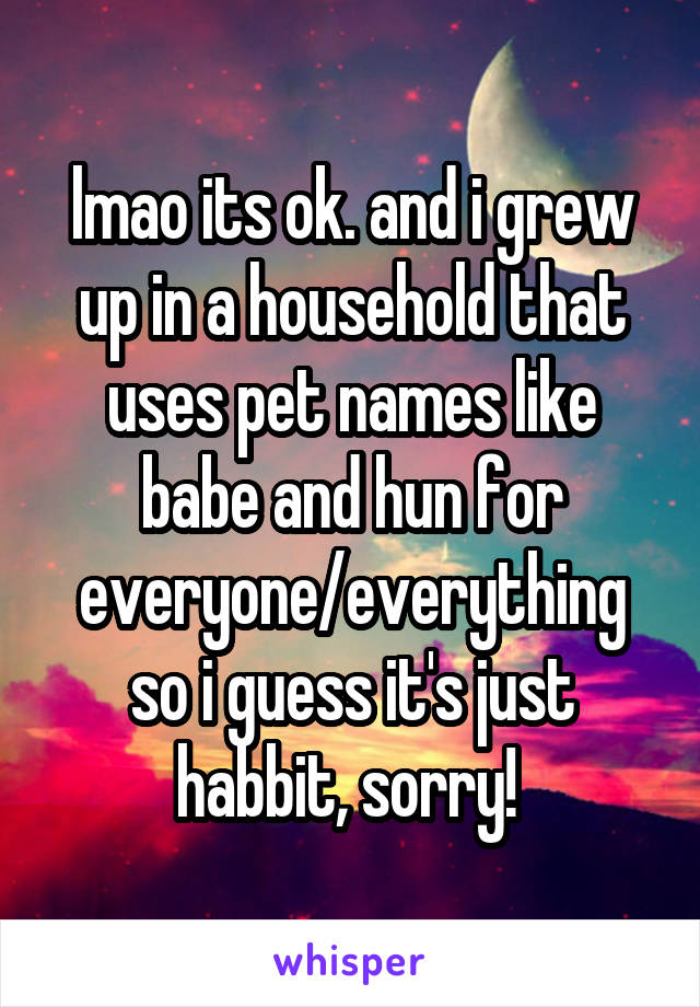 lmao its ok. and i grew up in a household that uses pet names like babe and hun for everyone/everything so i guess it's just habbit, sorry! 