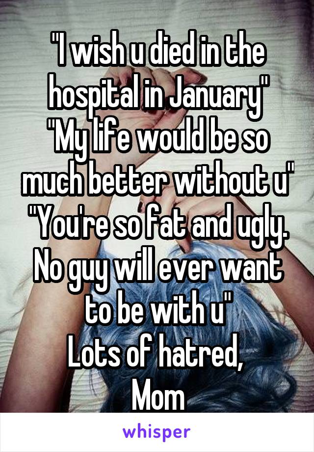 "I wish u died in the hospital in January"
"My life would be so much better without u"
"You're so fat and ugly. No guy will ever want to be with u"
Lots of hatred, 
Mom