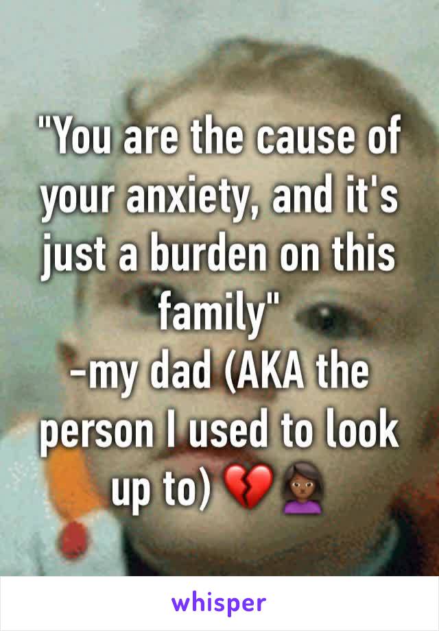 "You are the cause of your anxiety, and it's just a burden on this family" 
-my dad (AKA the person I used to look up to) 💔🙍🏾