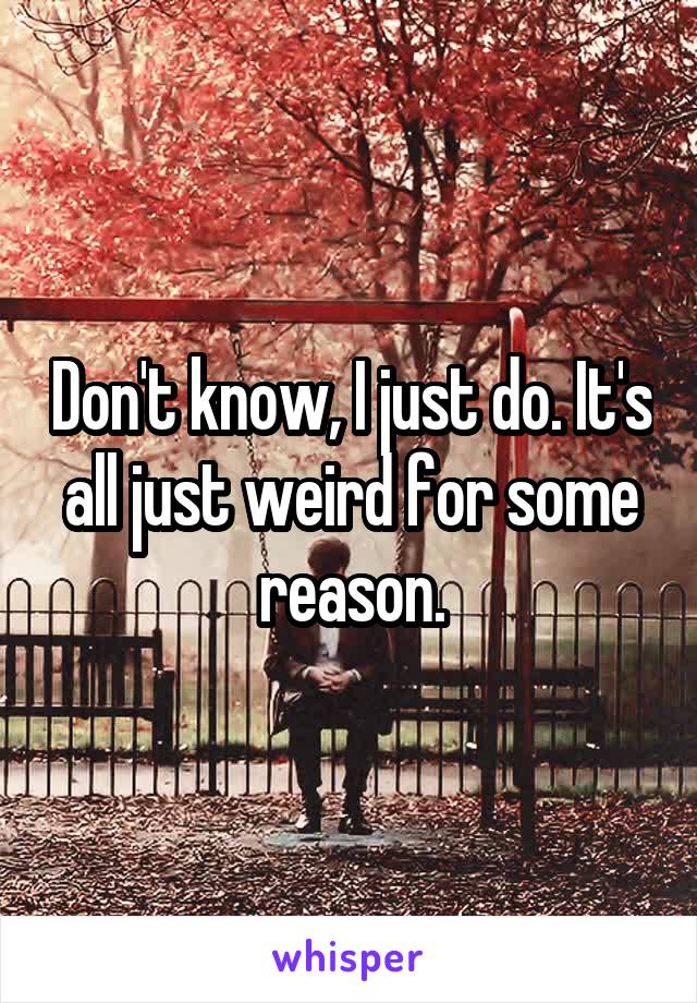 Don't know, I just do. It's all just weird for some reason.