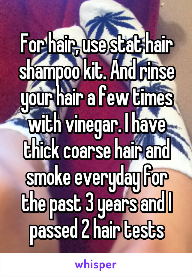 For hair, use stat hair shampoo kit. And rinse your hair a few times with vinegar. I have thick coarse hair and smoke everyday for the past 3 years and I passed 2 hair tests