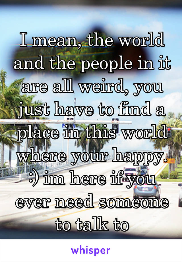I mean, the world and the people in it are all weird, you just have to find a place in this world where your happy. :) im here if you ever need someone to talk to