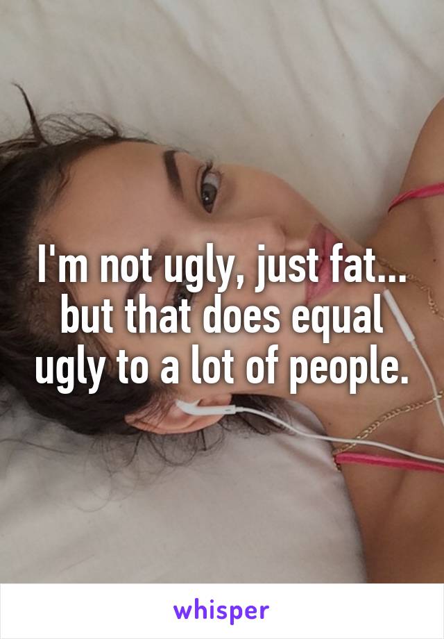 I'm not ugly, just fat... but that does equal ugly to a lot of people.
