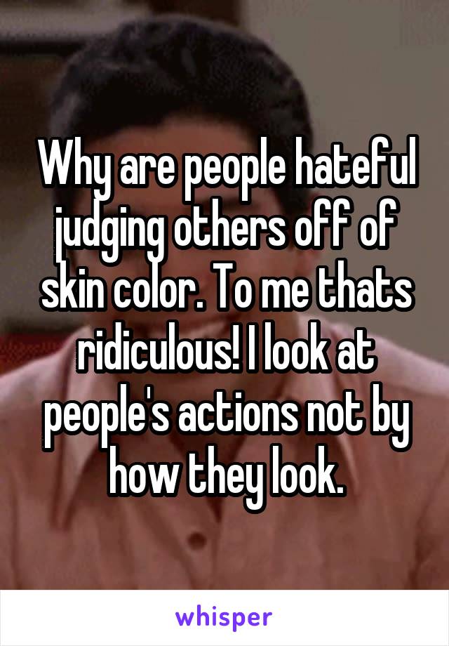 Why are people hateful judging others off of skin color. To me thats ridiculous! I look at people's actions not by how they look.
