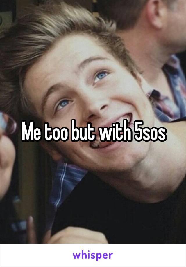 Me too but with 5sos