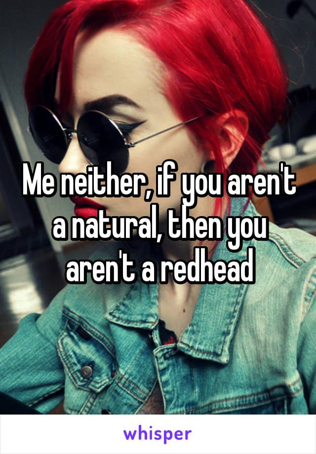 Me neither, if you aren't a natural, then you aren't a redhead