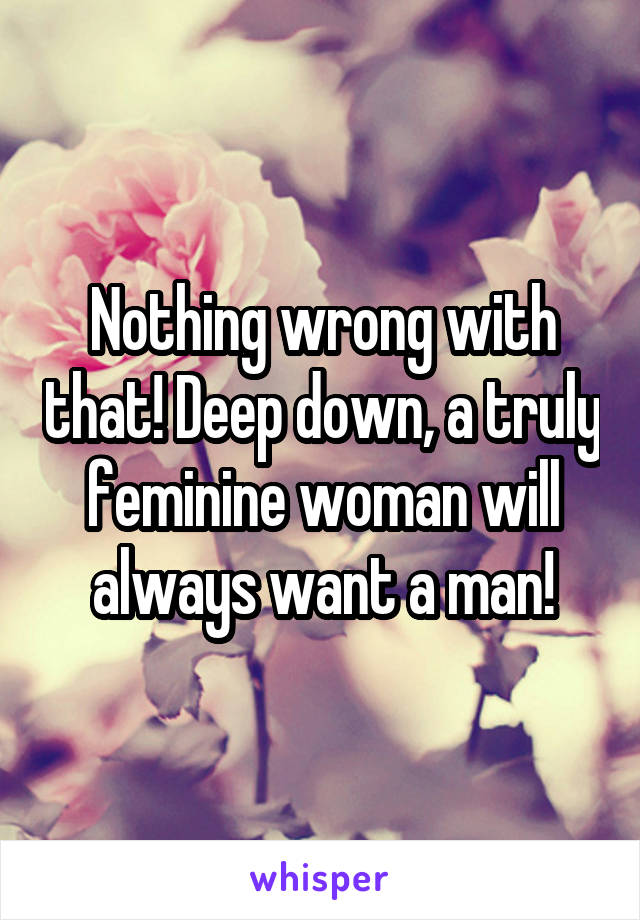 Nothing wrong with that! Deep down, a truly feminine woman will always want a man!