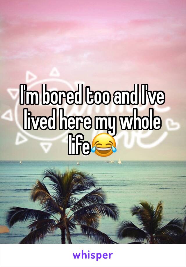 I'm bored too and I've lived here my whole life😂