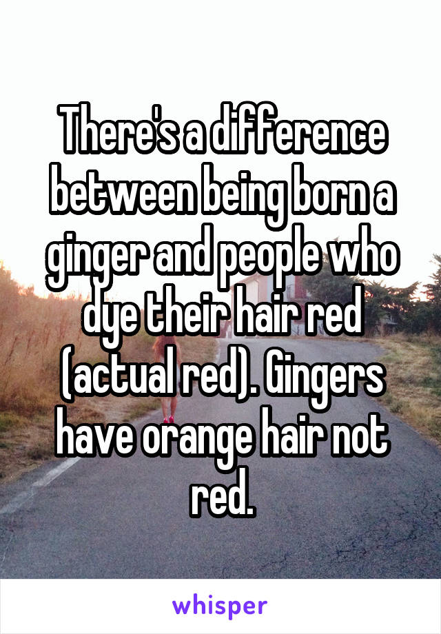 There's a difference between being born a ginger and people who dye their hair red (actual red). Gingers have orange hair not red.