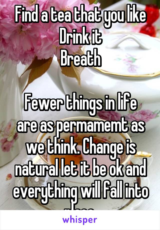 Find a tea that you like
Drink it
Breath

Fewer things in life are as permamemt as we think. Change is natural let it be ok and everything will fall into place.