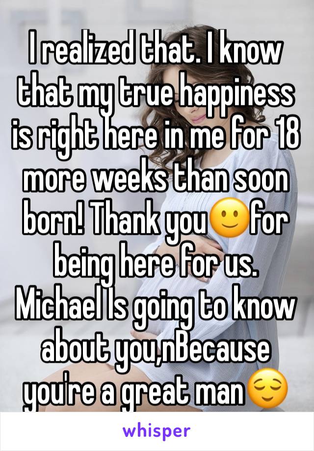 I realized that. I know that my true happiness is right here in me for 18 more weeks than soon born! Thank you🙂for being here for us. Michael Is going to know about you,nBecause you're a great man😌
