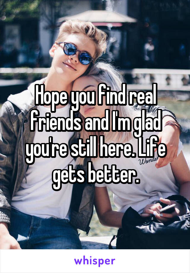 Hope you find real friends and I'm glad you're still here. Life gets better.