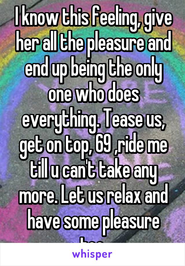 I know this feeling, give her all the pleasure and end up being the only one who does everything. Tease us, get on top, 69 ,ride me till u can't take any more. Let us relax and have some pleasure too.