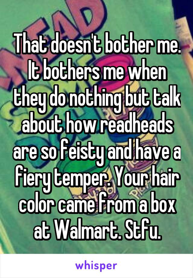 That doesn't bother me. It bothers me when they do nothing but talk about how readheads are so feisty and have a fiery temper. Your hair color came from a box at Walmart. Stfu.