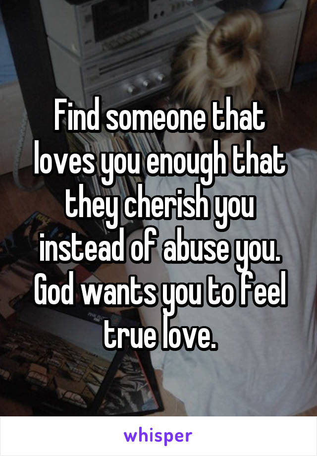 Find someone that loves you enough that they cherish you instead of abuse you. God wants you to feel true love.