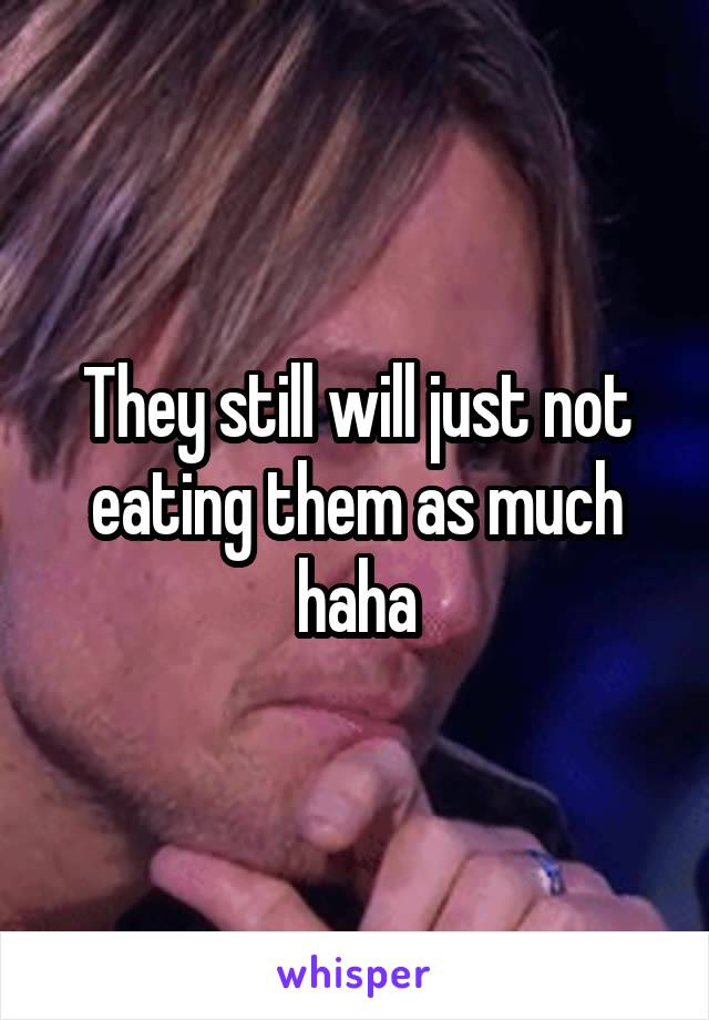 They still will just not eating them as much haha