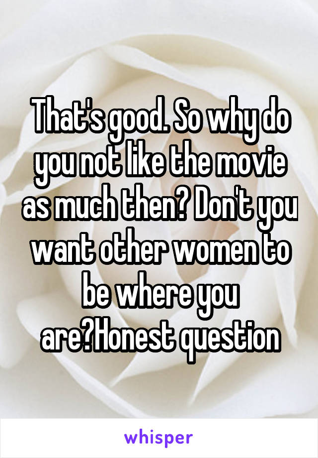 That's good. So why do you not like the movie as much then? Don't you want other women to be where you are?Honest question