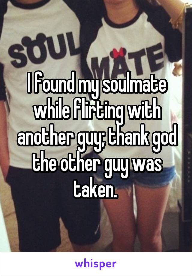 I found my soulmate while flirting with another guy; thank god the other guy was taken. 