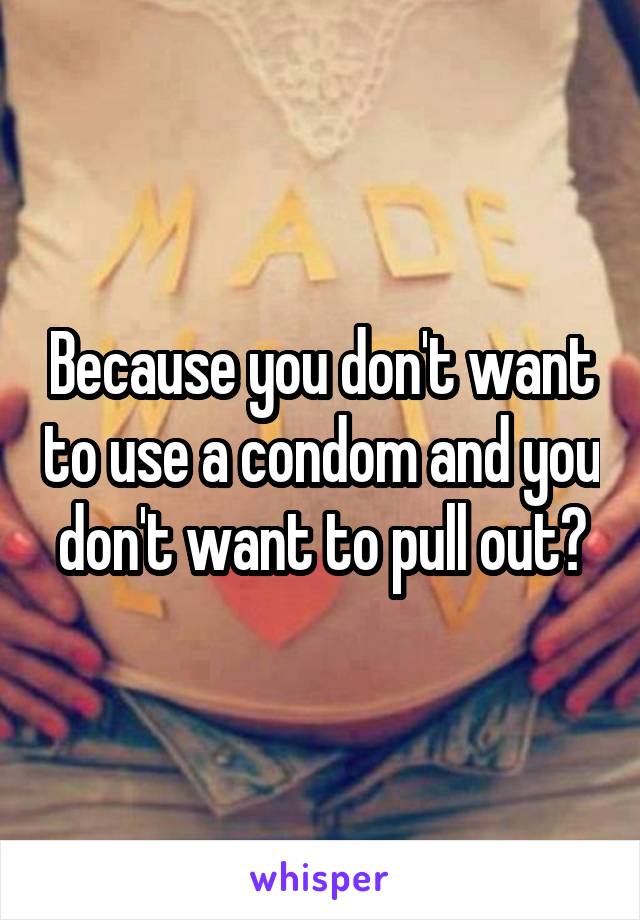 Because you don't want to use a condom and you don't want to pull out?