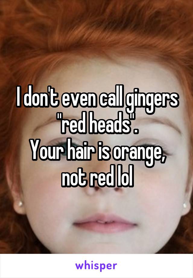 I don't even call gingers "red heads".
Your hair is orange, not red lol