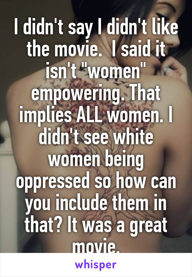 I didn't say I didn't like the movie.  I said it isn't "women" empowering. That implies ALL women. I didn't see white women being oppressed so how can you include them in that? It was a great movie.