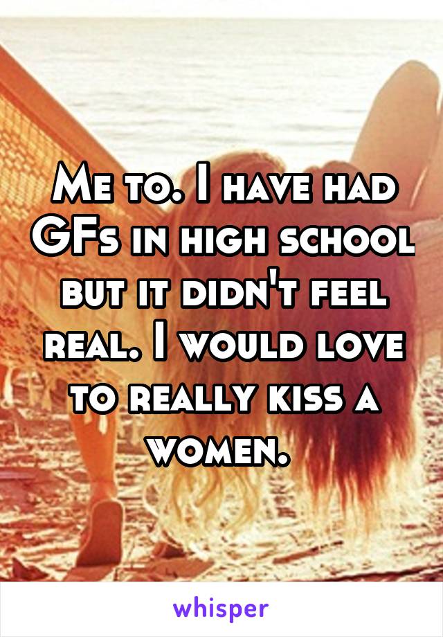 Me to. I have had GFs in high school but it didn't feel real. I would love to really kiss a women. 