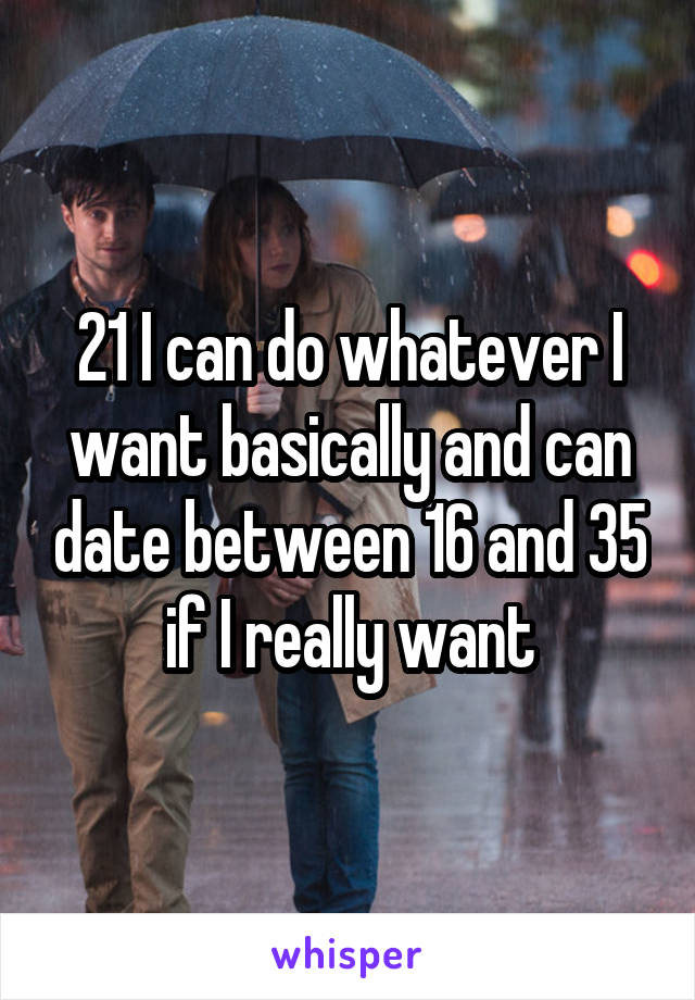 21 I can do whatever I want basically and can date between 16 and 35 if I really want