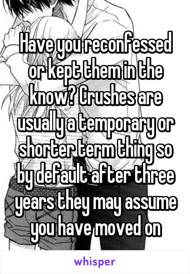 Have you reconfessed or kept them in the know? Crushes are usually a temporary or shorter term thing so by default after three years they may assume you have moved on