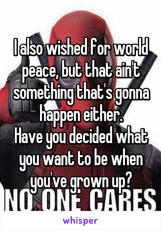 I also wished for world peace, but that ain't something that's gonna happen either.
Have you decided what you want to be when you've grown up?