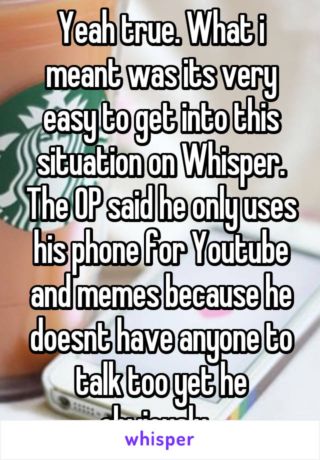 Yeah true. What i meant was its very easy to get into this situation on Whisper. The OP said he only uses his phone for Youtube and memes because he doesnt have anyone to talk too yet he obviously...