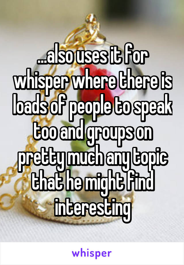 ...also uses it for whisper where there is loads of people to speak too and groups on pretty much any topic that he might find interesting