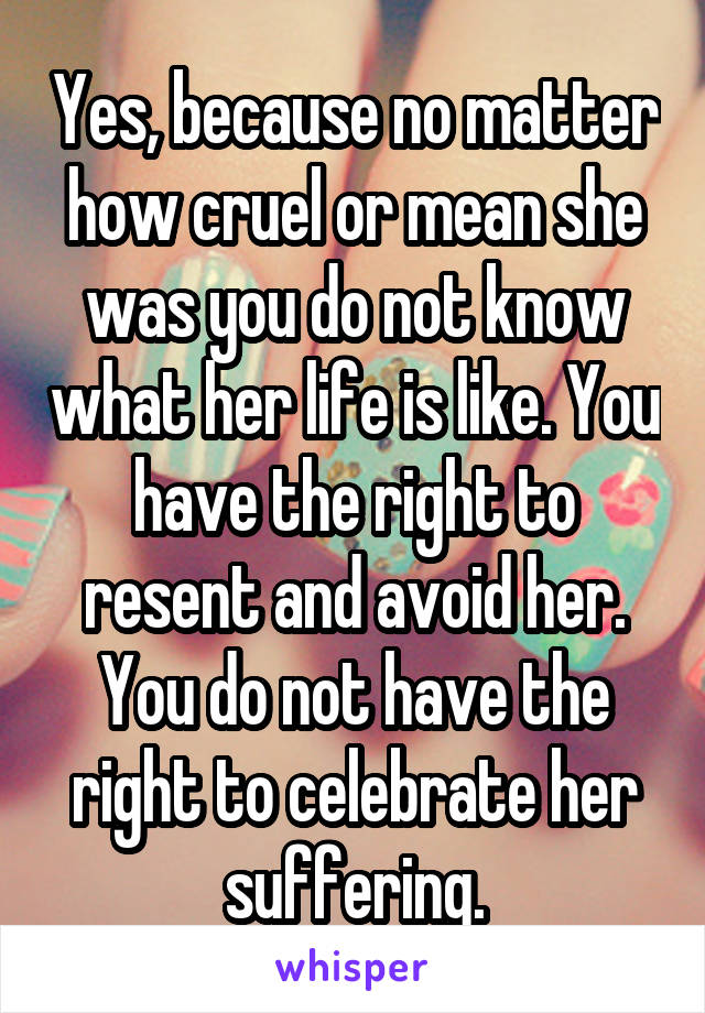 Yes, because no matter how cruel or mean she was you do not know what her life is like. You have the right to resent and avoid her. You do not have the right to celebrate her suffering.