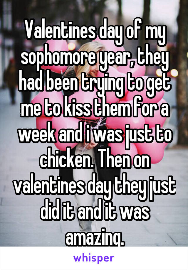 Valentines day of my sophomore year, they had been trying to get me to kiss them for a week and i was just to chicken. Then on valentines day they just did it and it was amazing.