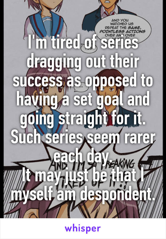 I'm tired of series dragging out their success as opposed to having a set goal and going straight for it. Such series seem rarer each day.
It may just be that I myself am despondent.