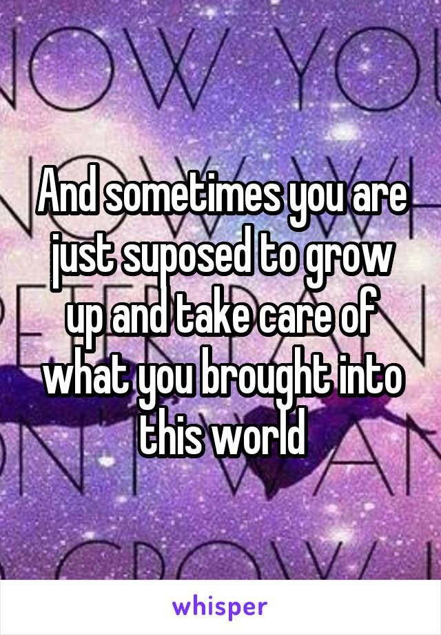 And sometimes you are just suposed to grow up and take care of what you brought into this world