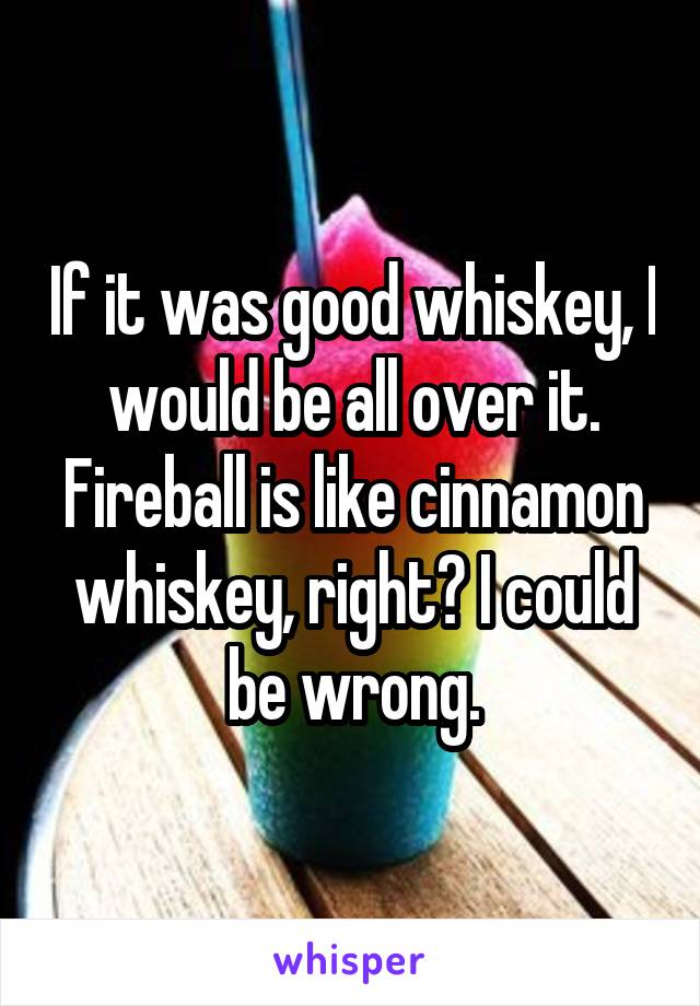 If it was good whiskey, I would be all over it. Fireball is like cinnamon whiskey, right? I could be wrong.