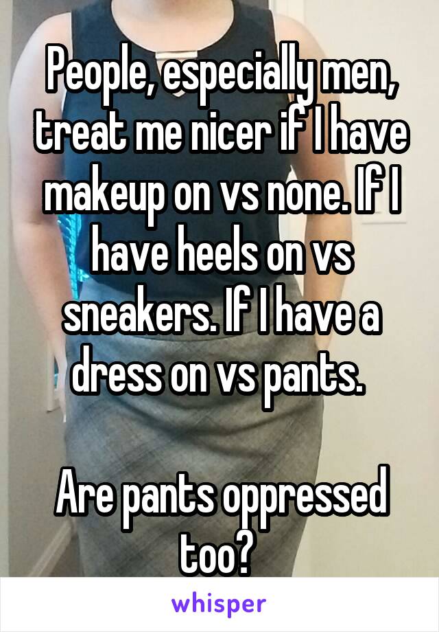 People, especially men, treat me nicer if I have makeup on vs none. If I have heels on vs sneakers. If I have a dress on vs pants. 

Are pants oppressed too? 