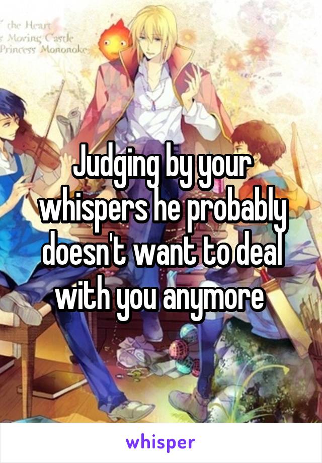 Judging by your whispers he probably doesn't want to deal with you anymore 