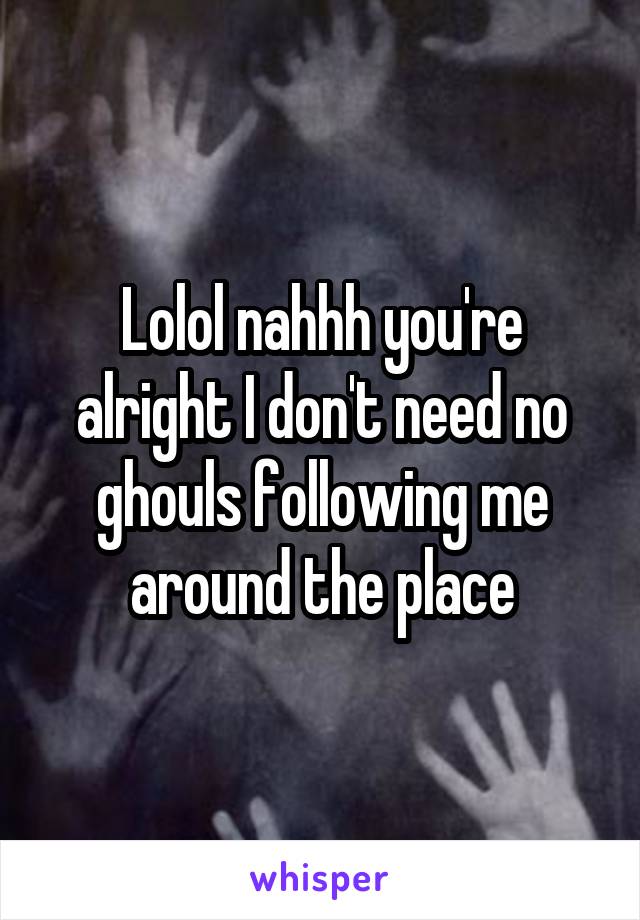 Lolol nahhh you're alright I don't need no ghouls following me around the place