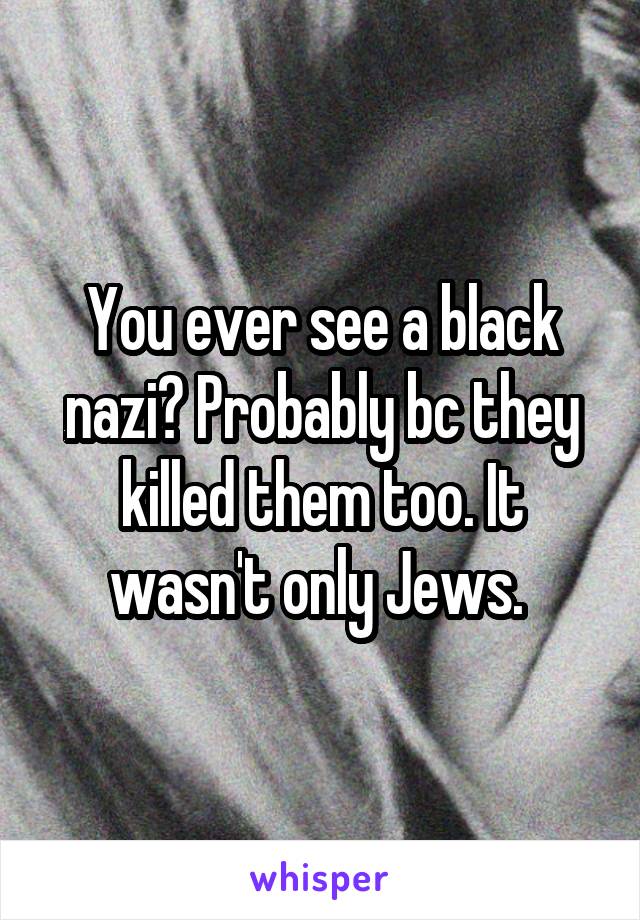 You ever see a black nazi? Probably bc they killed them too. It wasn't only Jews. 