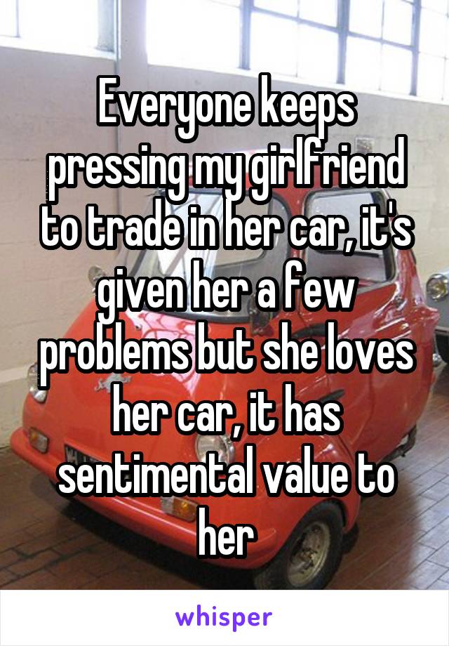 Everyone keeps pressing my girlfriend to trade in her car, it's given her a few problems but she loves her car, it has sentimental value to her