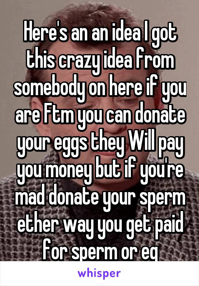 Here's an an idea I got this crazy idea from somebody on here if you are Ftm you can donate your eggs they Will pay you money but if you're mad donate your sperm ether way you get paid for sperm or eg