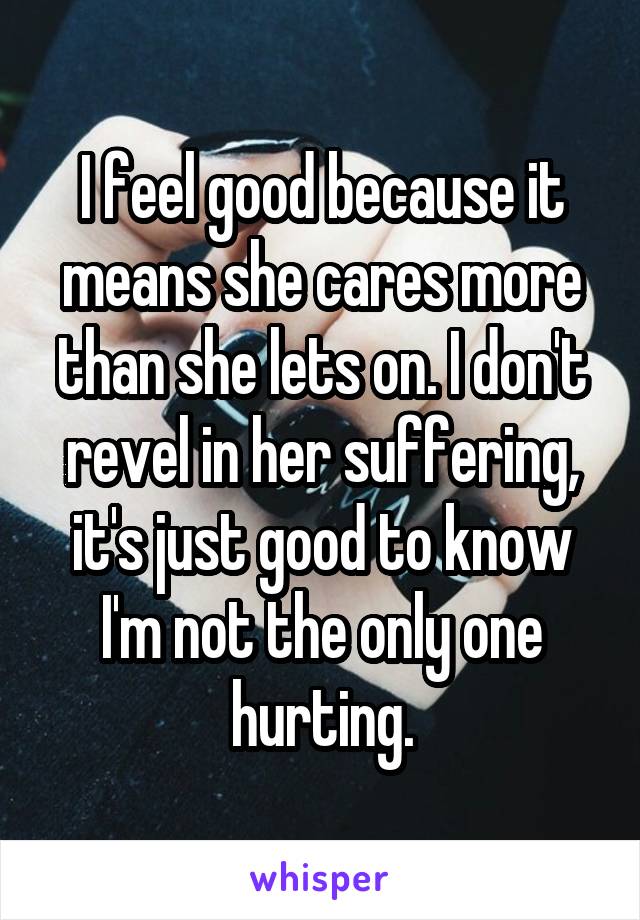 I feel good because it means she cares more than she lets on. I don't revel in her suffering, it's just good to know I'm not the only one hurting.